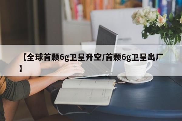 【全球首颗6g卫星升空/首颗6g卫星出厂】