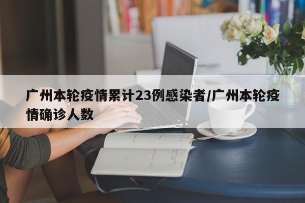 广州本轮疫情累计23例感染者/广州本轮疫情确诊人数