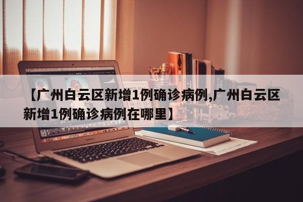 【广州白云区新增1例确诊病例,广州白云区新增1例确诊病例在哪里】