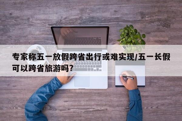 专家称五一放假跨省出行或难实现/五一长假可以跨省旅游吗?