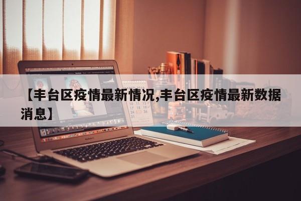 【丰台区疫情最新情况,丰台区疫情最新数据消息】