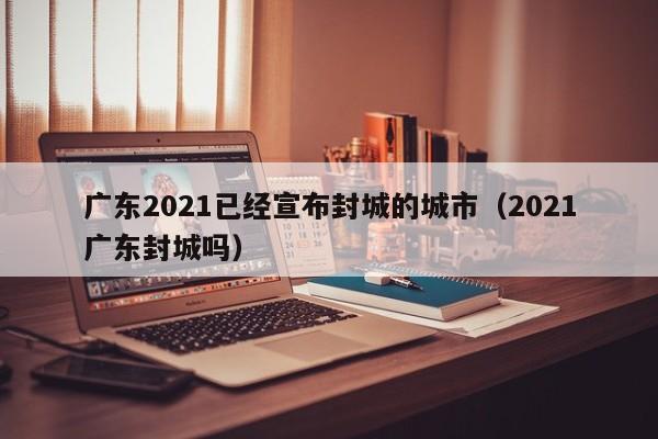 广东2021已经宣布封城的城市（2021广东封城吗）