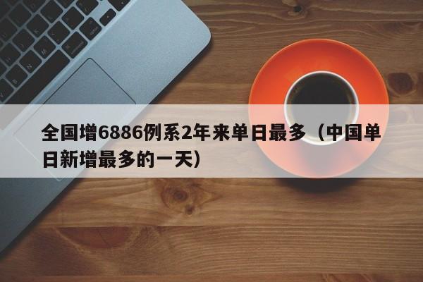 全国增6886例系2年来单日最多（中国单日新增最多的一天）