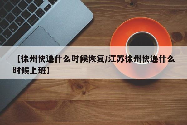 【徐州快递什么时候恢复/江苏徐州快递什么时候上班】