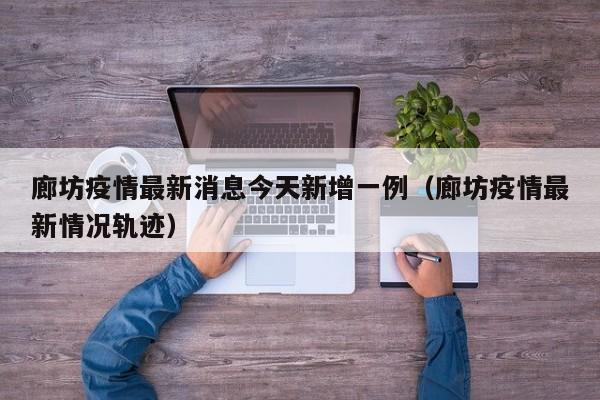 廊坊疫情最新消息今天新增一例（廊坊疫情最新情况轨迹）