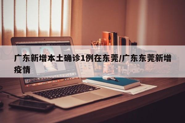 广东新增本土确诊1例在东莞/广东东莞新增疫情