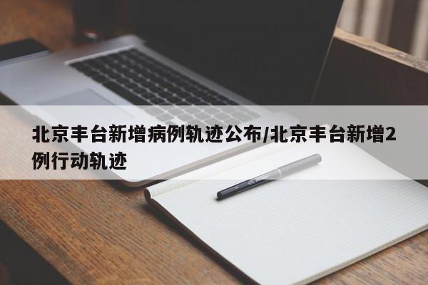 北京丰台新增病例轨迹公布/北京丰台新增2例行动轨迹
