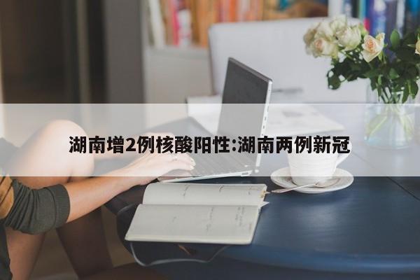 湖南增2例核酸阳性:湖南两例新冠