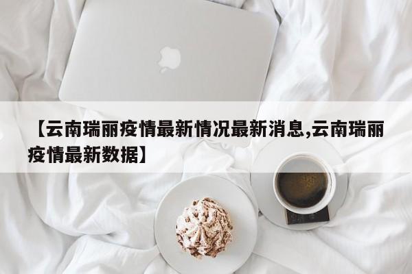 【云南瑞丽疫情最新情况最新消息,云南瑞丽疫情最新数据】