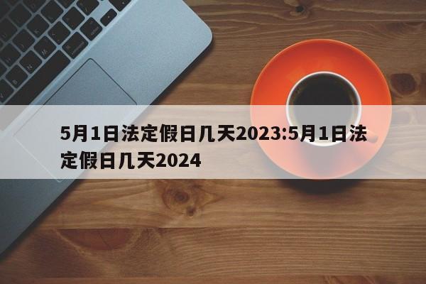 5月1日法定假日几天2023:5月1日法定假日几天2024