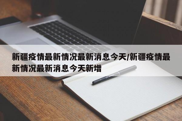 新疆疫情最新情况最新消息今天/新疆疫情最新情况最新消息今天新增