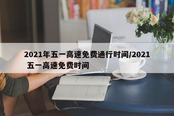 2021年五一高速免费通行时间/2021 五一高速免费时间