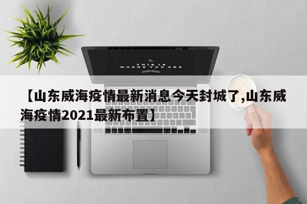 【山东威海疫情最新消息今天封城了,山东威海疫情2021最新布置】