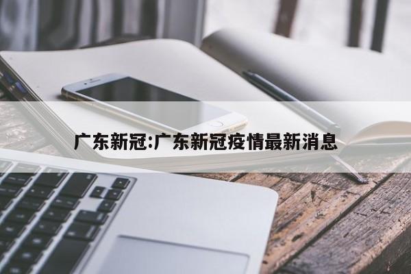 广东新冠:广东新冠疫情最新消息