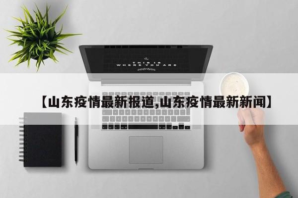 【山东疫情最新报道,山东疫情最新新闻】