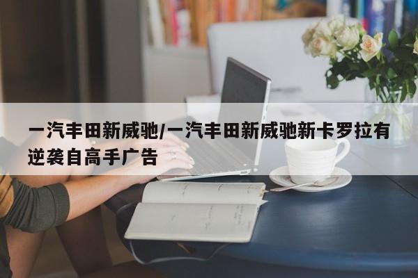 一汽丰田新威驰/一汽丰田新威驰新卡罗拉有逆袭自高手广告