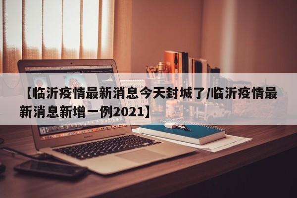 【临沂疫情最新消息今天封城了/临沂疫情最新消息新增一例2021】
