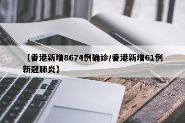 【香港新增8674例确诊/香港新增61例新冠肺炎】
