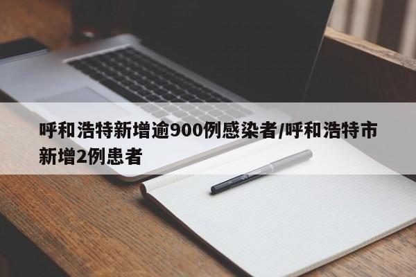 呼和浩特新增逾900例感染者/呼和浩特市新增2例患者