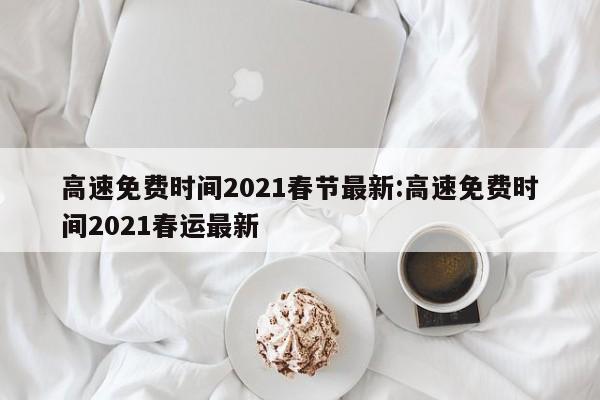 高速免费时间2021春节最新:高速免费时间2021春运最新