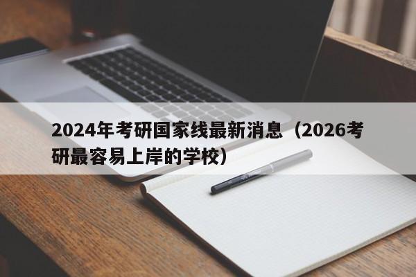 2024年考研国家线最新消息（2026考研最容易上岸的学校）
