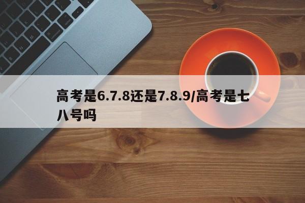高考是6.7.8还是7.8.9/高考是七八号吗
