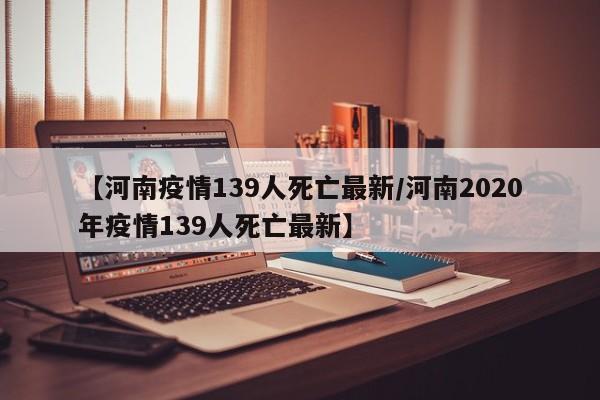 【河南疫情139人死亡最新/河南2020年疫情139人死亡最新】