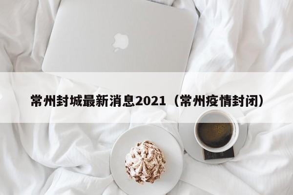 常州封城最新消息2021（常州疫情封闭）