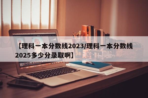 【理科一本分数线2023/理科一本分数线2025多少分录取啊】