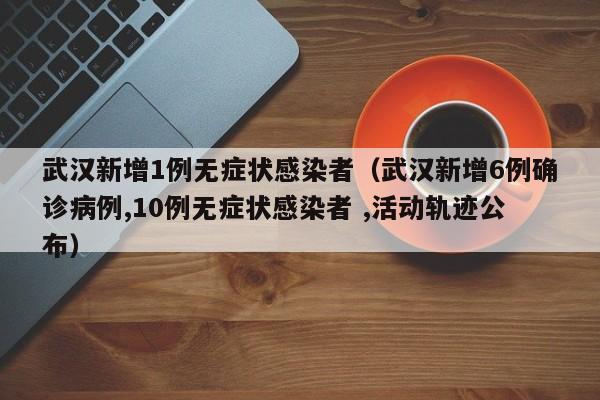武汉新增1例无症状感染者(武汉新增6例确诊病例,10例无症状感染者 ,活动轨迹公布)