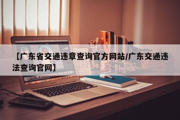 【广东省交通违章查询官方网站/广东交通违法查询官网】