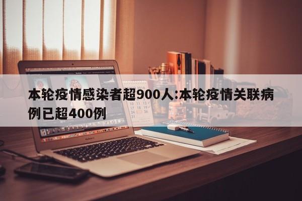 本轮疫情感染者超900人:本轮疫情关联病例已超400例