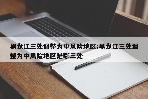 黑龙江三处调整为中风险地区:黑龙江三处调整为中风险地区是哪三处