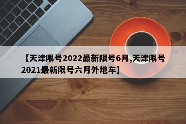 【天津限号2022最新限号6月,天津限号2021最新限号六月外地车】