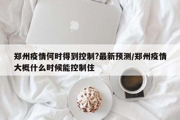 郑州疫情何时得到控制?最新预测/郑州疫情大概什么时候能控制住