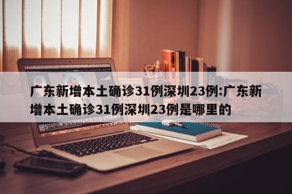 广东新增本土确诊31例深圳23例:广东新增本土确诊31例深圳23例是哪里的