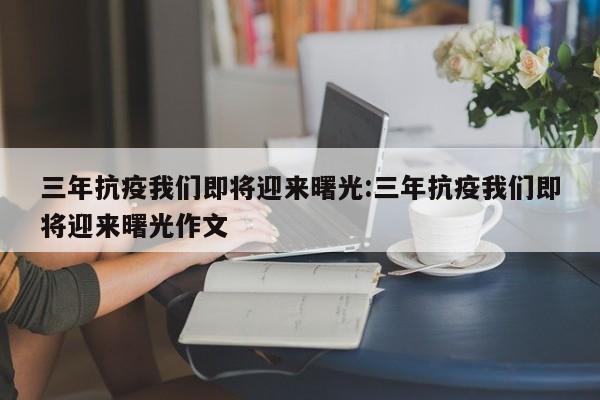 三年抗疫我们即将迎来曙光:三年抗疫我们即将迎来曙光作文