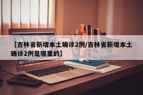 【吉林省新增本土确诊2例/吉林省新增本土确诊2例是哪里的】