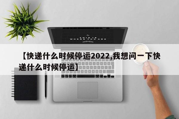 【快递什么时候停运2022,我想问一下快递什么时候停运】