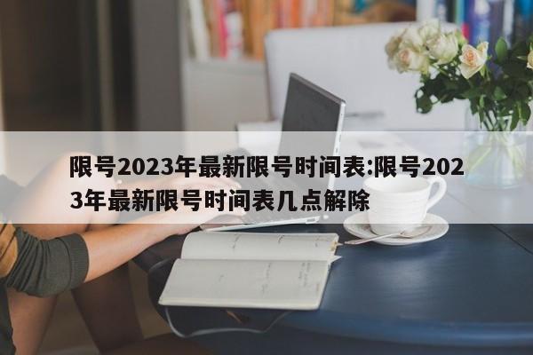 限号2023年最新限号时间表:限号2023年最新限号时间表几点解除