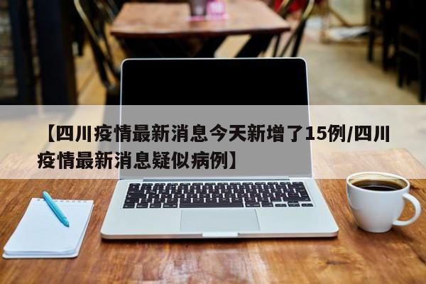【四川疫情最新消息今天新增了15例/四川疫情最新消息疑似病例】