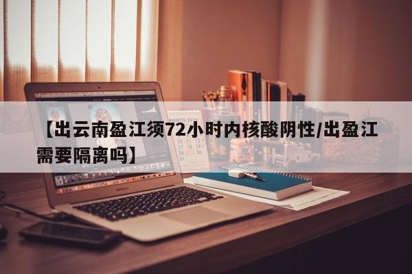 【出云南盈江须72小时内核酸阴性/出盈江需要隔离吗】