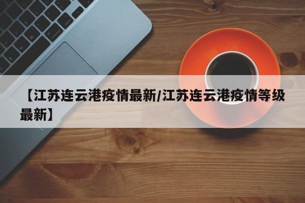 【江苏连云港疫情最新/江苏连云港疫情等级最新】