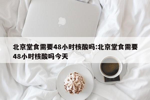 北京堂食需要48小时核酸吗:北京堂食需要48小时核酸吗今天