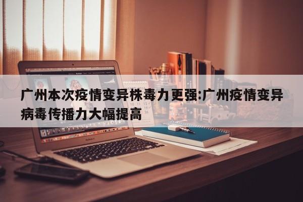 广州本次疫情变异株毒力更强:广州疫情变异病毒传播力大幅提高