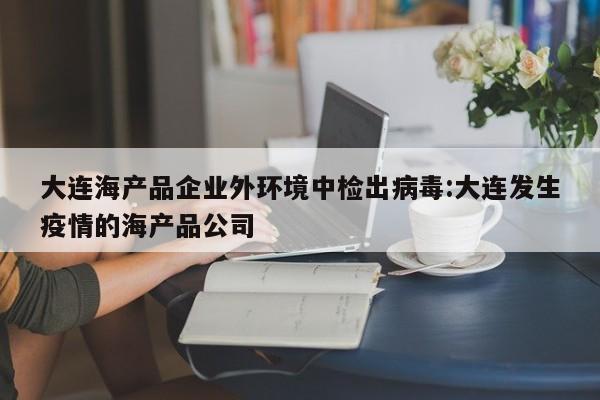 大连海产品企业外环境中检出病毒:大连发生疫情的海产品公司