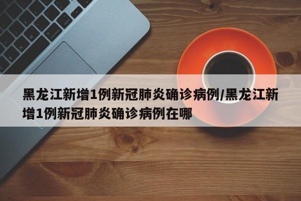 黑龙江新增1例新冠肺炎确诊病例/黑龙江新增1例新冠肺炎确诊病例在哪