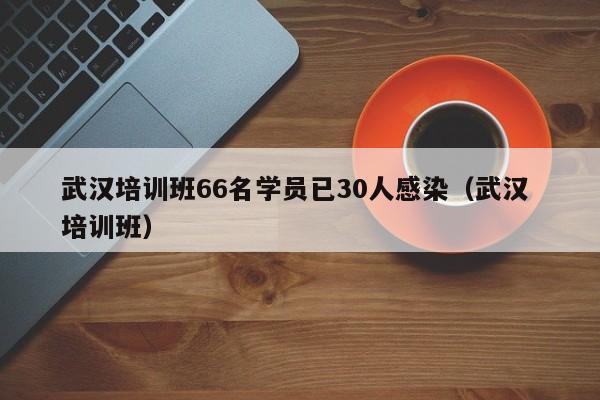 武汉培训班66名学员已30人感染(武汉 培训班)