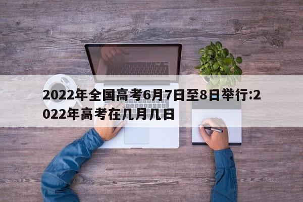 2022年全国高考6月7日至8日举行:2022年高考在几月几日