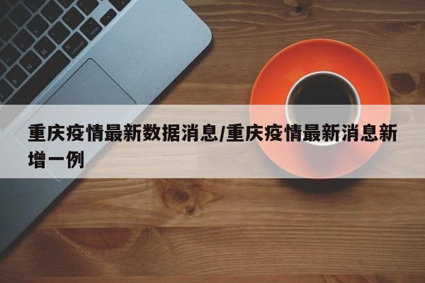 重庆疫情最新数据消息/重庆疫情最新消息新增一例